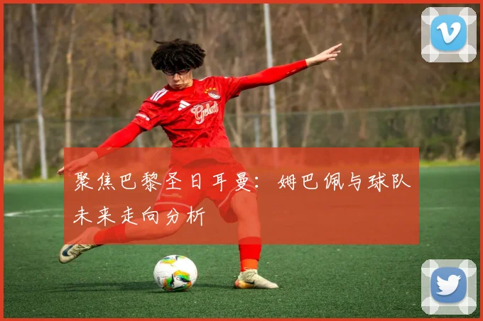 聚焦巴黎圣日耳曼:姆巴佩与球队未来走向分析
