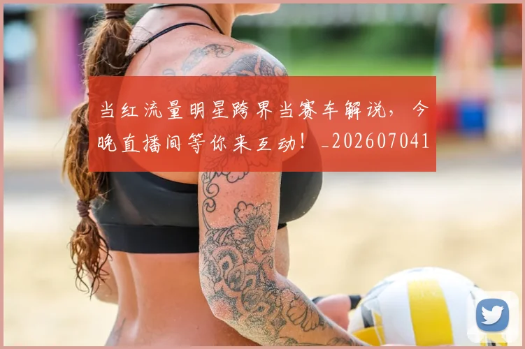 当红流量明星跨界当赛车解说,今晚直播间等你来互动!_20260704172208