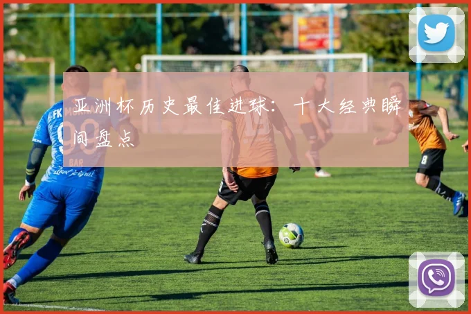 亚洲杯历史最佳进球:十大经典瞬间盘点