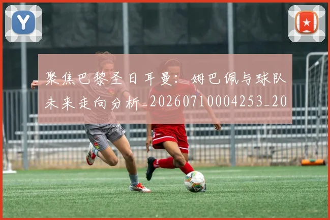 聚焦巴黎圣日耳曼:姆巴佩与球队未来走向分析_20260710004253_20260803144041