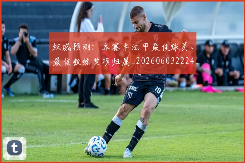 权威预测:本赛季法甲最佳球员、最佳教练奖项归属_20260603222416_20260731174707