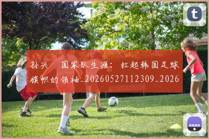 孙兴慜国家队生涯:扛起韩国足球旗帜的领袖_20260527112309_20260703233245
