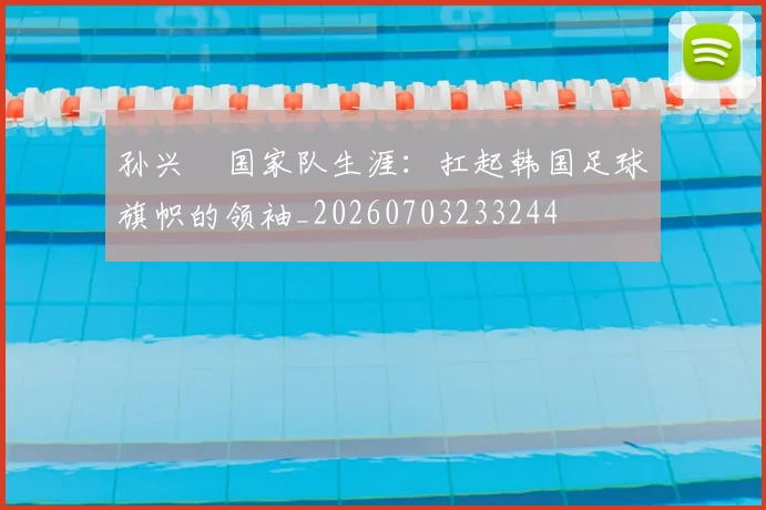 孙兴慜国家队生涯:扛起韩国足球旗帜的领袖_20260703233244