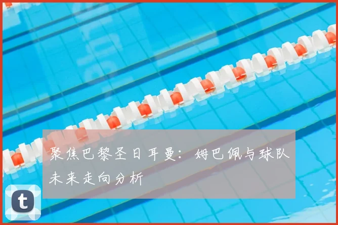 聚焦巴黎圣日耳曼:姆巴佩与球队未来走向分析