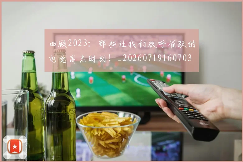 回顾2023:那些让我们欢呼雀跃的电竞高光时刻!_20260719160703