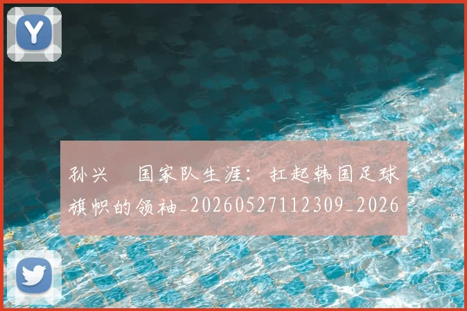 孙兴慜国家队生涯:扛起韩国足球旗帜的领袖_20260527112309_20260703233245