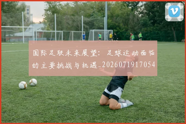 国际足联未来展望：足球运动面临的主要挑战与机遇_20260719170548