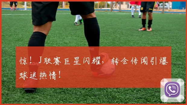 惊!J联赛巨星闪耀,转会传闻引爆球迷热情!