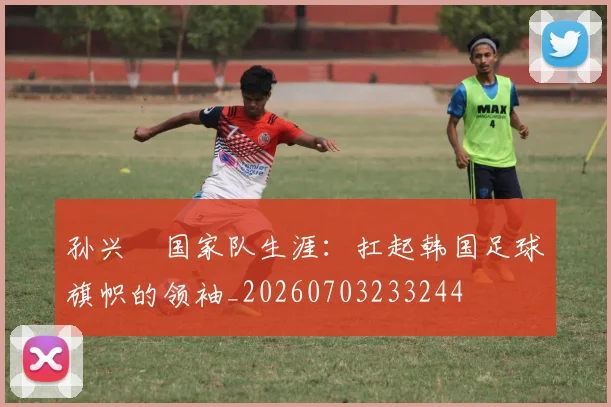 孙兴慜国家队生涯:扛起韩国足球旗帜的领袖_20260703233244