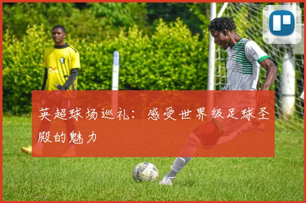 英超球场巡礼：感受世界级足球圣殿的魅力