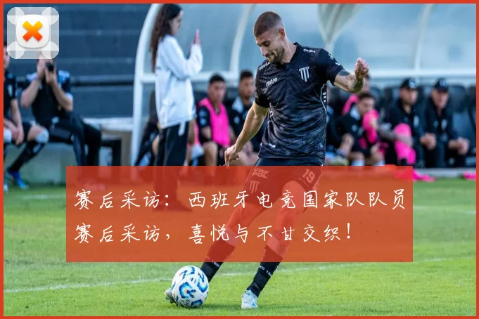 赛后采访:西班牙电竞国家队队员赛后采访,喜悦与不甘交织!